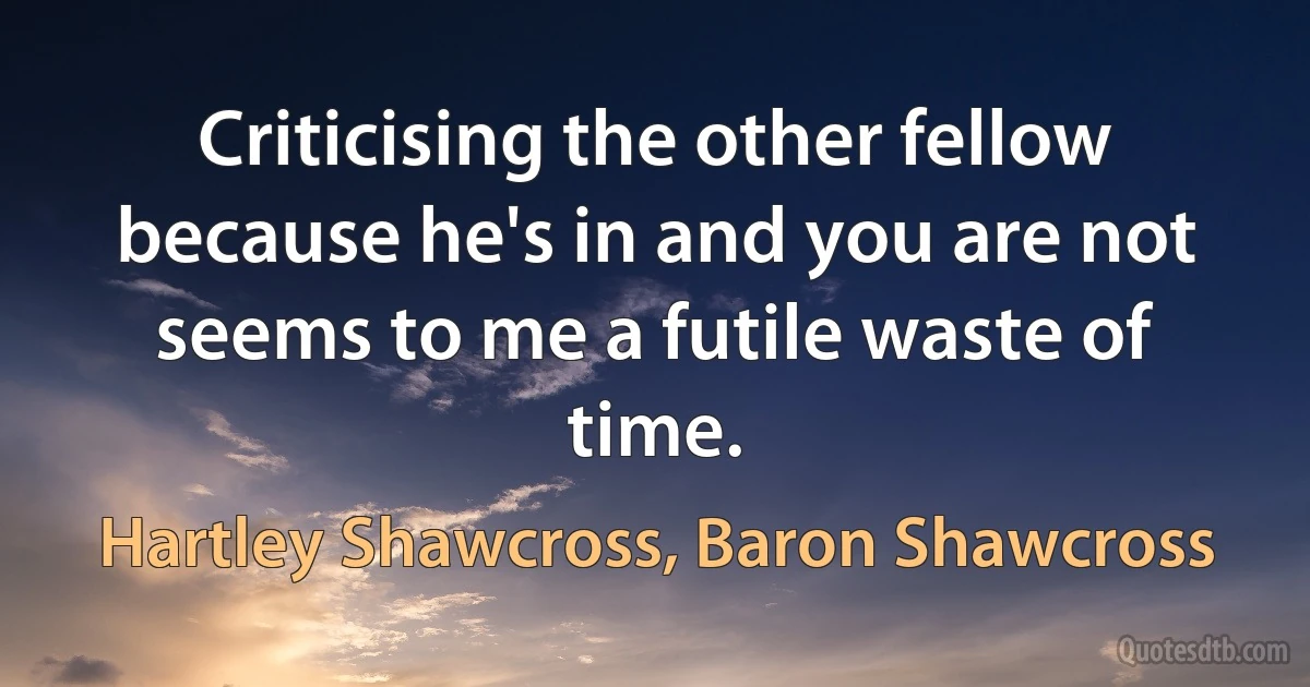 Criticising the other fellow because he's in and you are not seems to me a futile waste of time. (Hartley Shawcross, Baron Shawcross)