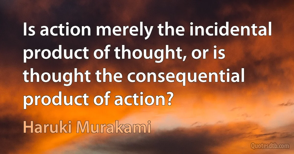 Is action merely the incidental product of thought, or is thought the consequential product of action? (Haruki Murakami)