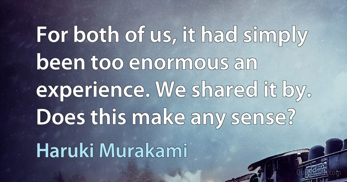 For both of us, it had simply been too enormous an experience. We shared it by. Does this make any sense? (Haruki Murakami)