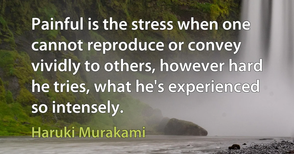 Painful is the stress when one cannot reproduce or convey vividly to others, however hard he tries, what he's experienced so intensely. (Haruki Murakami)