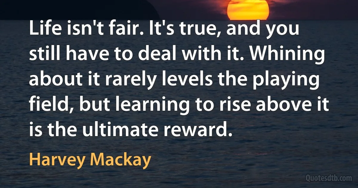 Life isn't fair. It's true, and you still have to deal with it. Whining about it rarely levels the playing field, but learning to rise above it is the ultimate reward. (Harvey Mackay)