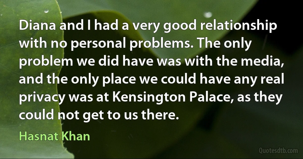 Diana and I had a very good relationship with no personal problems. The only problem we did have was with the media, and the only place we could have any real privacy was at Kensington Palace, as they could not get to us there. (Hasnat Khan)