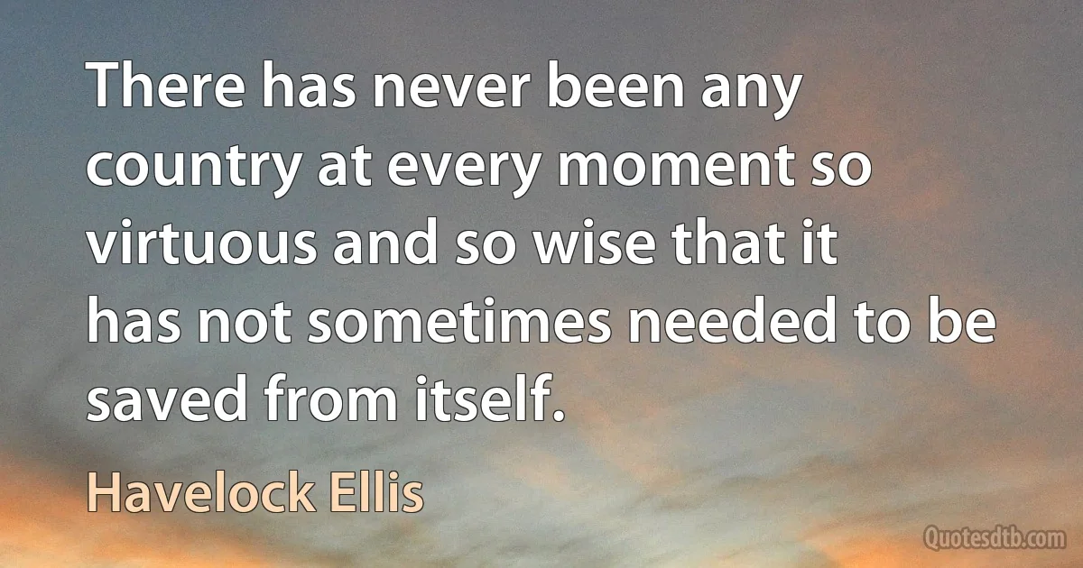 There has never been any country at every moment so virtuous and so wise that it has not sometimes needed to be saved from itself. (Havelock Ellis)