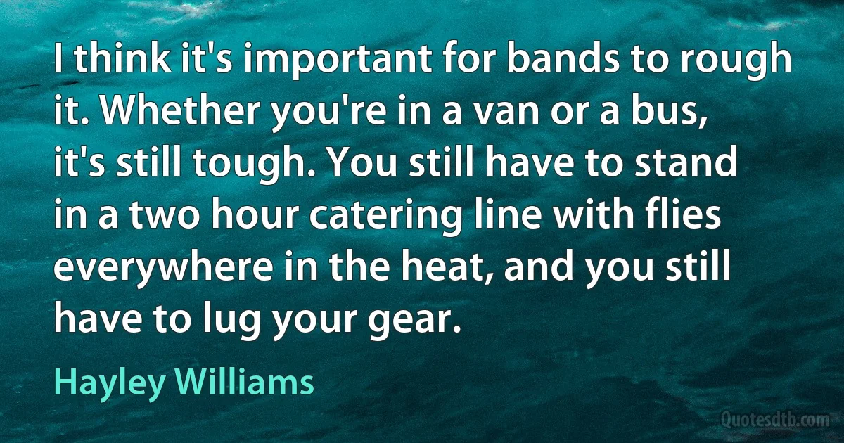 I think it's important for bands to rough it. Whether you're in a van or a bus, it's still tough. You still have to stand in a two hour catering line with flies everywhere in the heat, and you still have to lug your gear. (Hayley Williams)