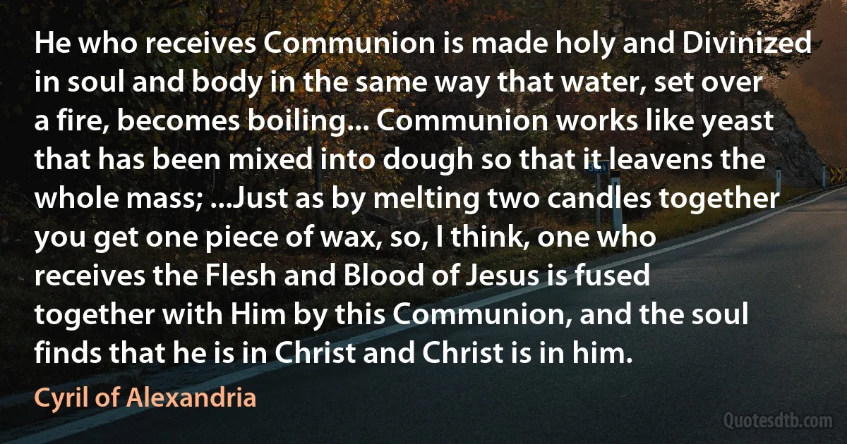 He who receives Communion is made holy and Divinized in soul and body in the same way that water, set over a fire, becomes boiling... Communion works like yeast that has been mixed into dough so that it leavens the whole mass; ...Just as by melting two candles together you get one piece of wax, so, I think, one who receives the Flesh and Blood of Jesus is fused together with Him by this Communion, and the soul finds that he is in Christ and Christ is in him. (Cyril of Alexandria)