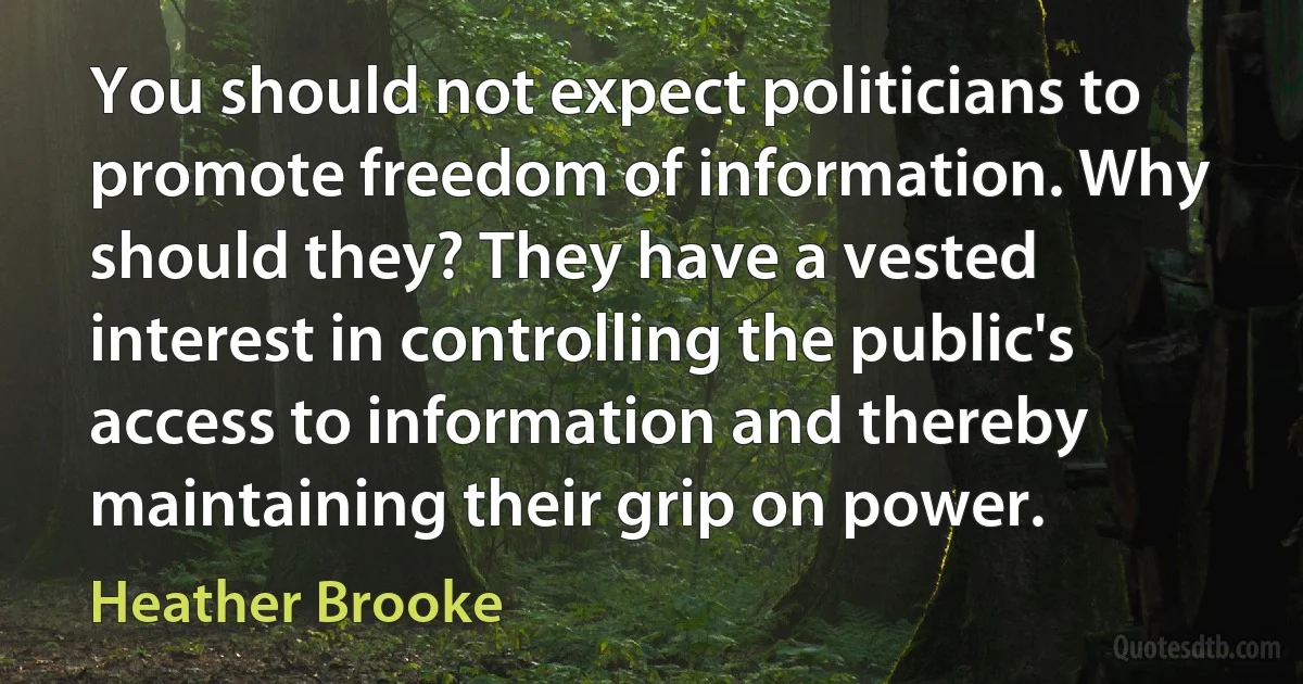 You should not expect politicians to promote freedom of information. Why should they? They have a vested interest in controlling the public's access to information and thereby maintaining their grip on power. (Heather Brooke)