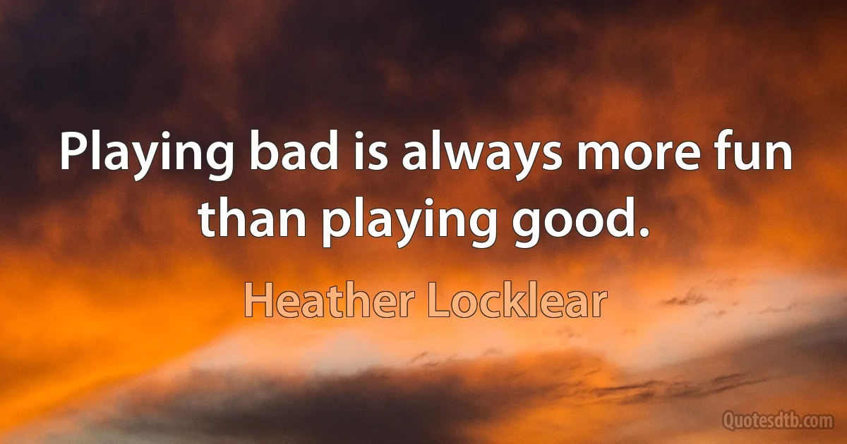 Playing bad is always more fun than playing good. (Heather Locklear)