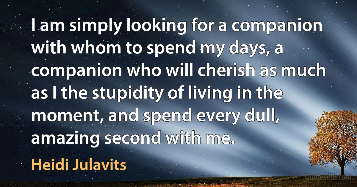 I am simply looking for a companion with whom to spend my days, a companion who will cherish as much as I the stupidity of living in the moment, and spend every dull, amazing second with me. (Heidi Julavits)