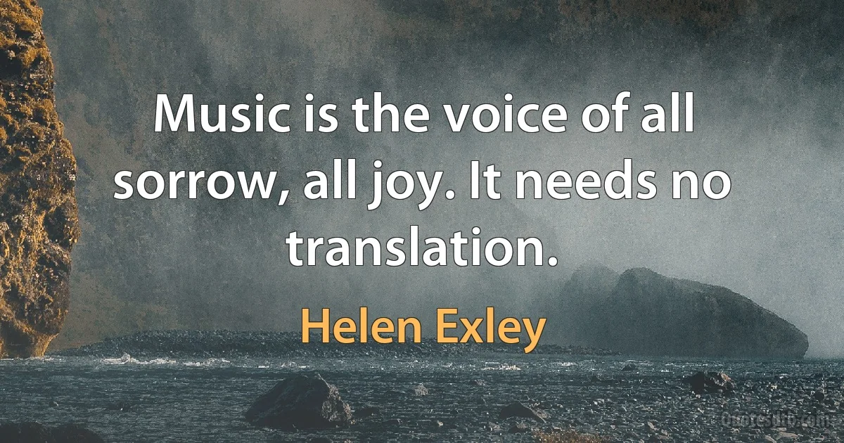 Music is the voice of all sorrow, all joy. It needs no translation. (Helen Exley)