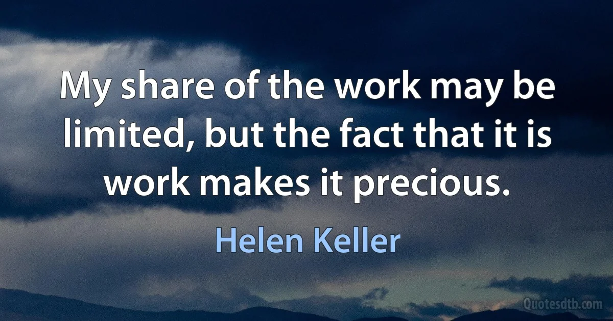 My share of the work may be limited, but the fact that it is work makes it precious. (Helen Keller)