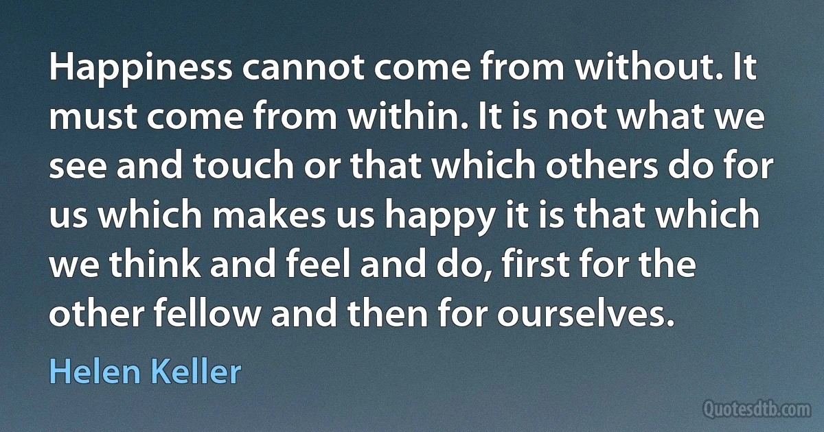 Happiness cannot come from without. It must come from within. It is not what we see and touch or that which others do for us which makes us happy it is that which we think and feel and do, first for the other fellow and then for ourselves. (Helen Keller)