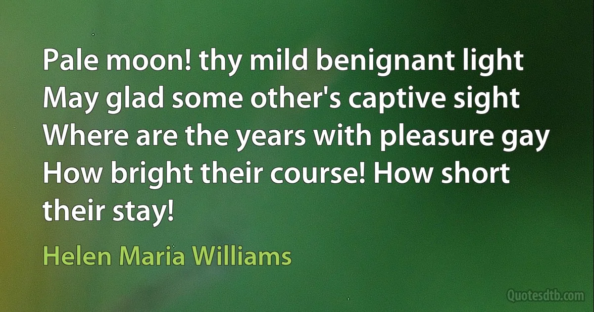 Pale moon! thy mild benignant light
May glad some other's captive sight
Where are the years with pleasure gay
How bright their course! How short their stay! (Helen Maria Williams)