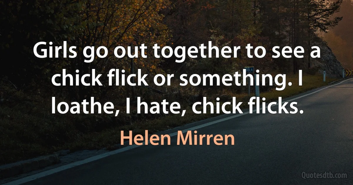 Girls go out together to see a chick flick or something. I loathe, I hate, chick flicks. (Helen Mirren)