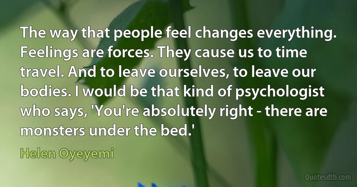 The way that people feel changes everything. Feelings are forces. They cause us to time travel. And to leave ourselves, to leave our bodies. I would be that kind of psychologist who says, 'You're absolutely right - there are monsters under the bed.' (Helen Oyeyemi)