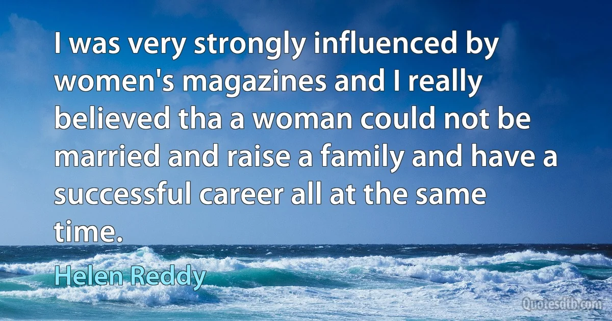 I was very strongly influenced by women's magazines and I really believed tha a woman could not be married and raise a family and have a successful career all at the same time. (Helen Reddy)