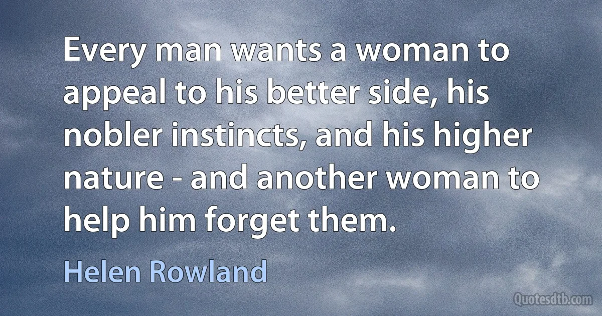 Every man wants a woman to appeal to his better side, his nobler instincts, and his higher nature - and another woman to help him forget them. (Helen Rowland)