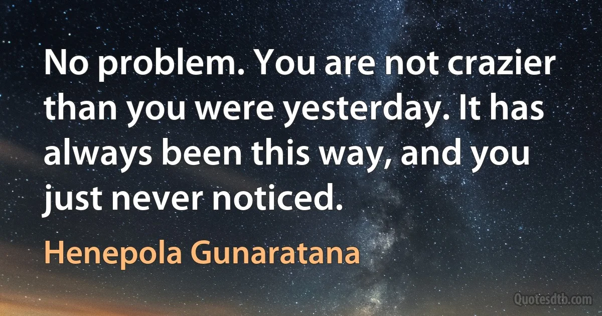 No problem. You are not crazier than you were yesterday. It has always been this way, and you just never noticed. (Henepola Gunaratana)