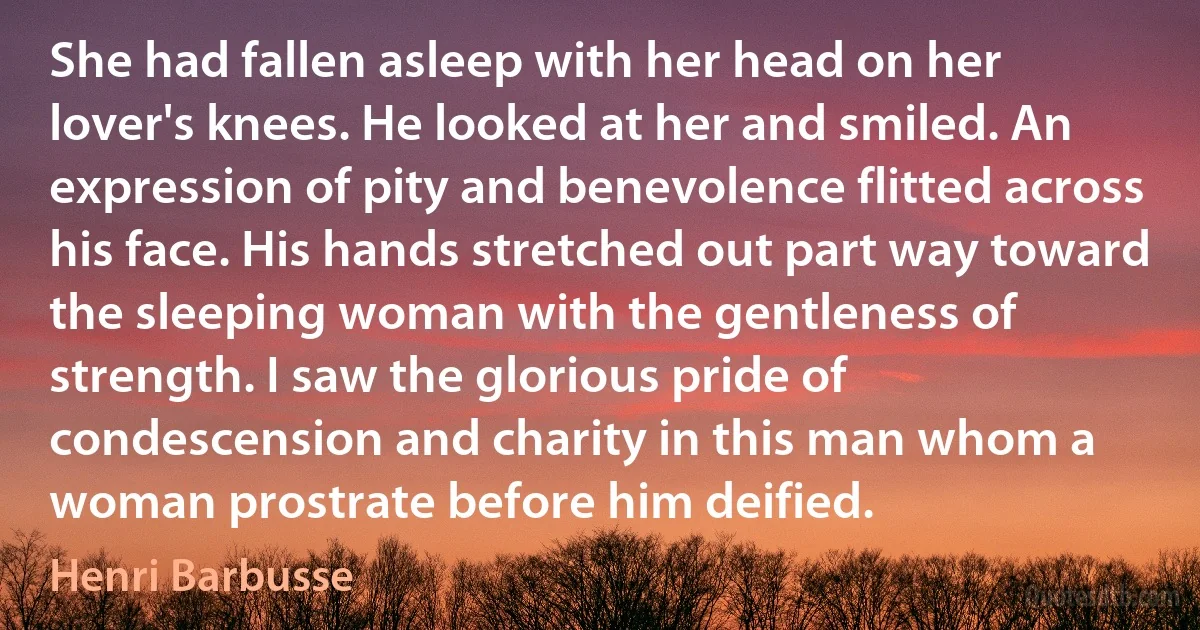 She had fallen asleep with her head on her lover's knees. He looked at her and smiled. An expression of pity and benevolence flitted across his face. His hands stretched out part way toward the sleeping woman with the gentleness of strength. I saw the glorious pride of condescension and charity in this man whom a woman prostrate before him deified. (Henri Barbusse)