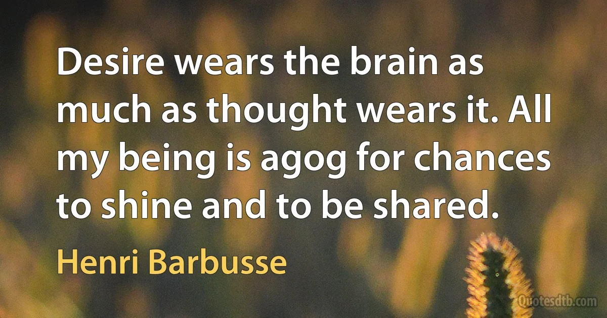 Desire wears the brain as much as thought wears it. All my being is agog for chances to shine and to be shared. (Henri Barbusse)