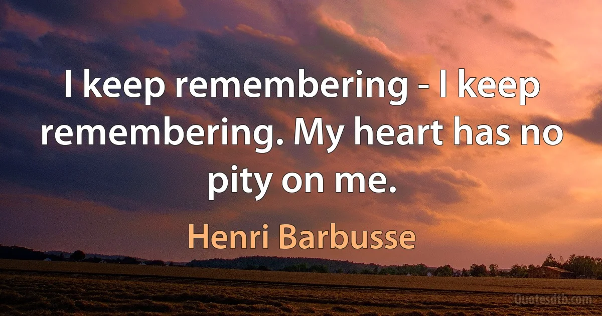 I keep remembering - I keep remembering. My heart has no pity on me. (Henri Barbusse)