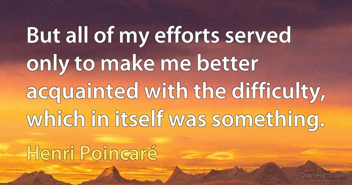 But all of my efforts served only to make me better acquainted with the difficulty, which in itself was something. (Henri Poincaré)