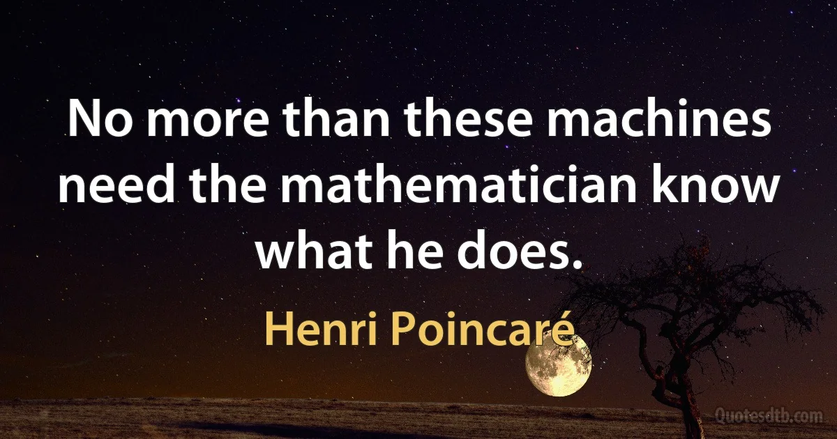 No more than these machines need the mathematician know what he does. (Henri Poincaré)