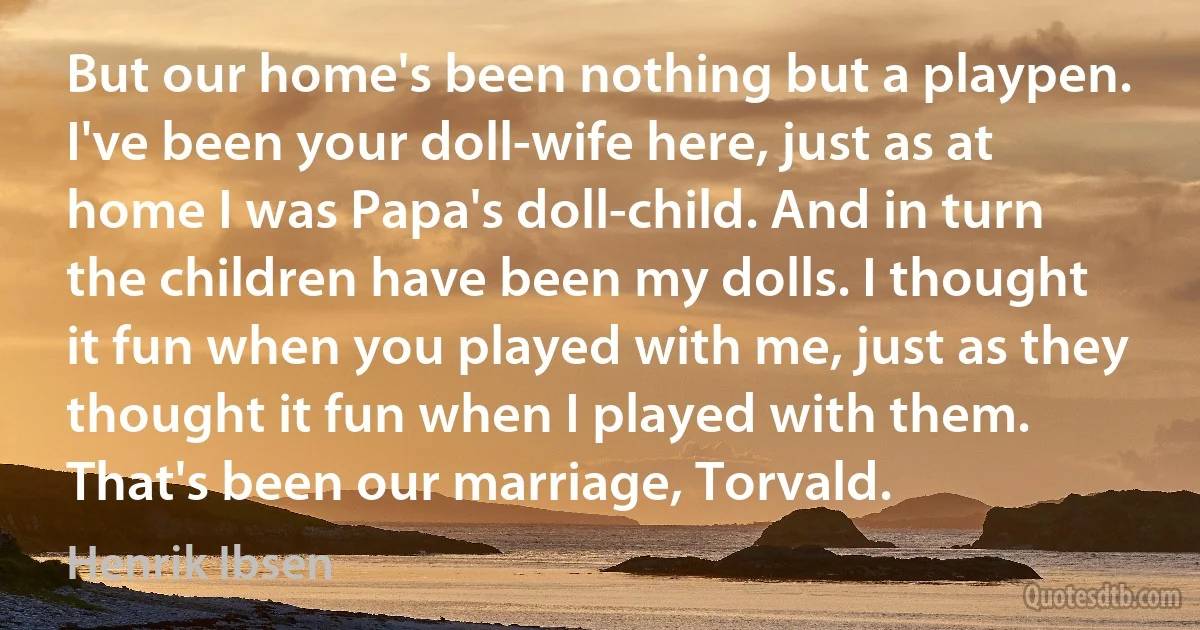 But our home's been nothing but a playpen. I've been your doll-wife here, just as at home I was Papa's doll-child. And in turn the children have been my dolls. I thought it fun when you played with me, just as they thought it fun when I played with them. That's been our marriage, Torvald. (Henrik Ibsen)