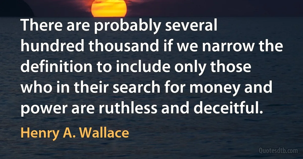 There are probably several hundred thousand if we narrow the definition to include only those who in their search for money and power are ruthless and deceitful. (Henry A. Wallace)