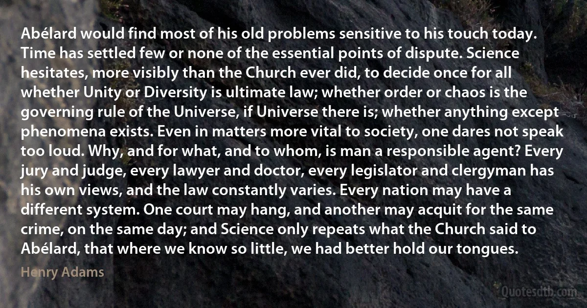 Abélard would find most of his old problems sensitive to his touch today. Time has settled few or none of the essential points of dispute. Science hesitates, more visibly than the Church ever did, to decide once for all whether Unity or Diversity is ultimate law; whether order or chaos is the governing rule of the Universe, if Universe there is; whether anything except phenomena exists. Even in matters more vital to society, one dares not speak too loud. Why, and for what, and to whom, is man a responsible agent? Every jury and judge, every lawyer and doctor, every legislator and clergyman has his own views, and the law constantly varies. Every nation may have a different system. One court may hang, and another may acquit for the same crime, on the same day; and Science only repeats what the Church said to Abélard, that where we know so little, we had better hold our tongues. (Henry Adams)