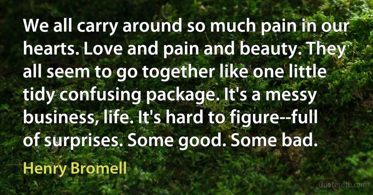 We all carry around so much pain in our hearts. Love and pain and beauty. They all seem to go together like one little tidy confusing package. It's a messy business, life. It's hard to figure--full of surprises. Some good. Some bad. (Henry Bromell)