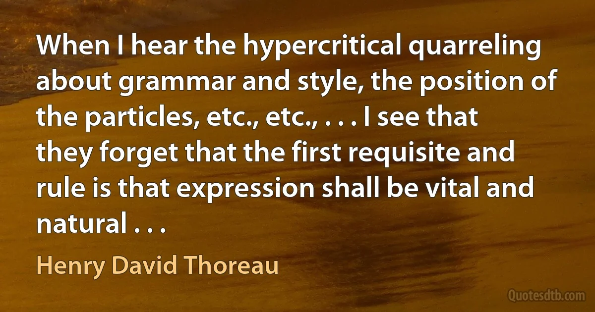 When I hear the hypercritical quarreling about grammar and style, the position of the particles, etc., etc., . . . I see that they forget that the first requisite and rule is that expression shall be vital and natural . . . (Henry David Thoreau)