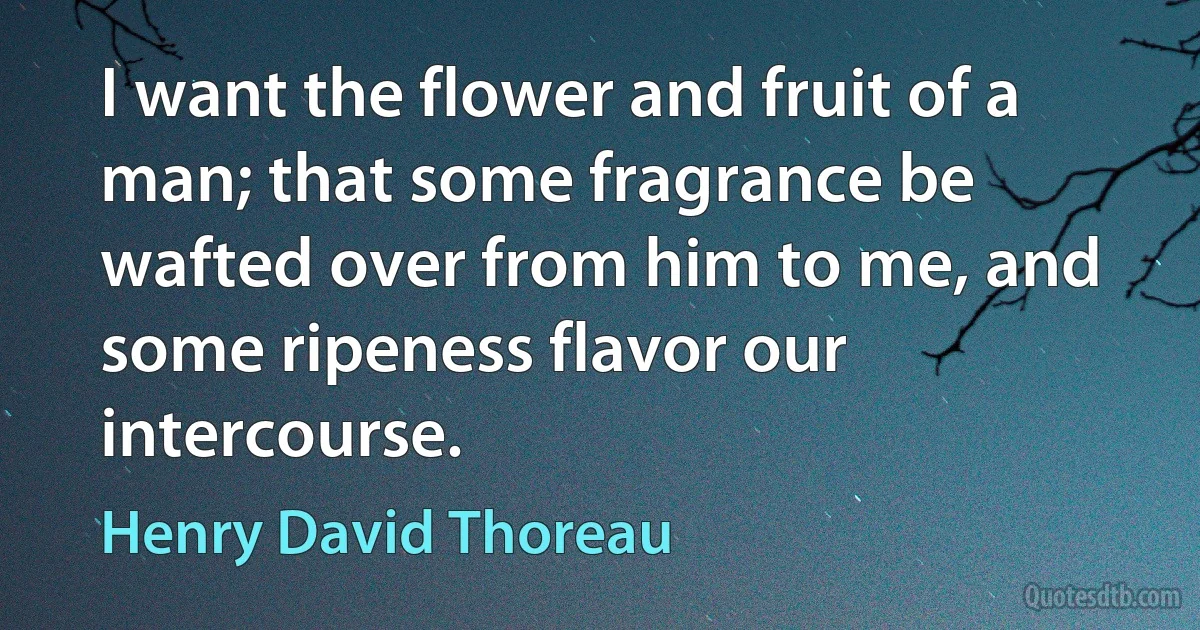 I want the flower and fruit of a man; that some fragrance be wafted over from him to me, and some ripeness flavor our intercourse. (Henry David Thoreau)