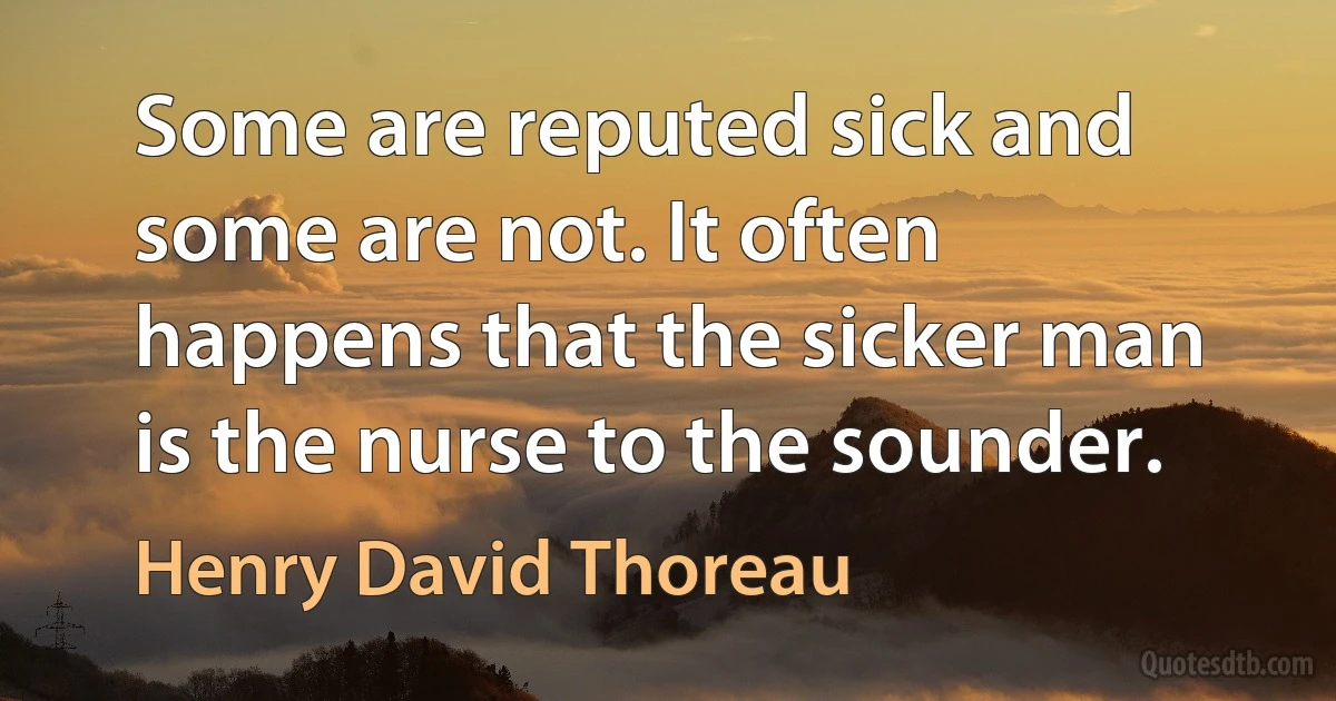 Some are reputed sick and some are not. It often happens that the sicker man is the nurse to the sounder. (Henry David Thoreau)