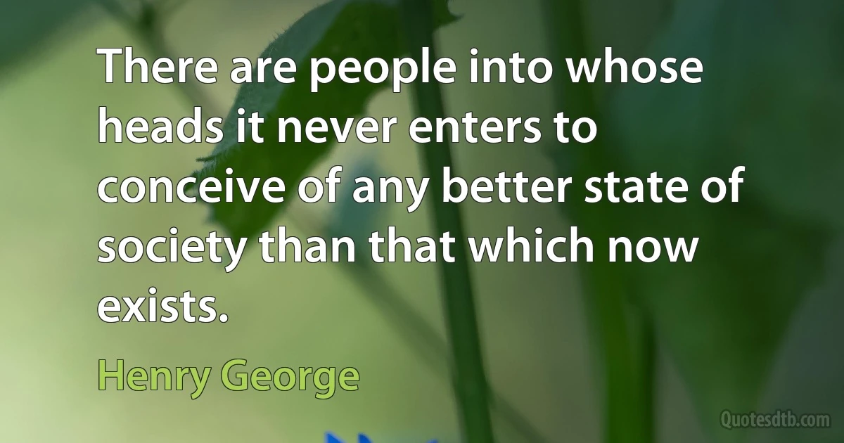 There are people into whose heads it never enters to conceive of any better state of society than that which now exists. (Henry George)