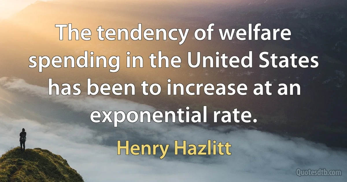 The tendency of welfare spending in the United States has been to increase at an exponential rate. (Henry Hazlitt)