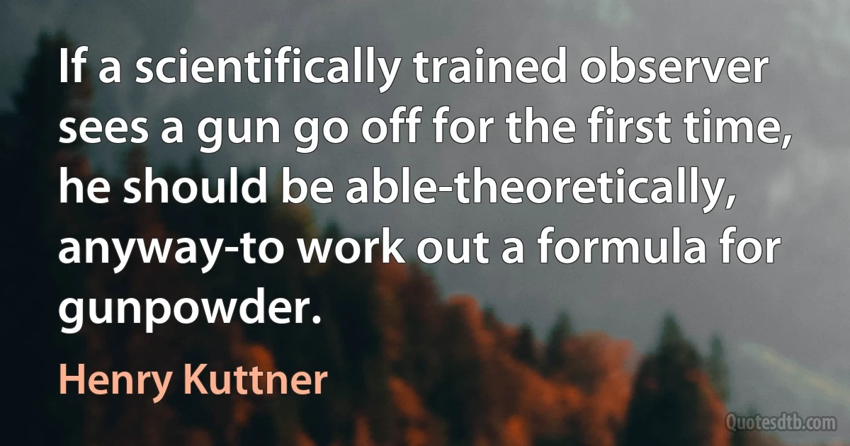 If a scientifically trained observer sees a gun go off for the first time, he should be able-theoretically, anyway-to work out a formula for gunpowder. (Henry Kuttner)