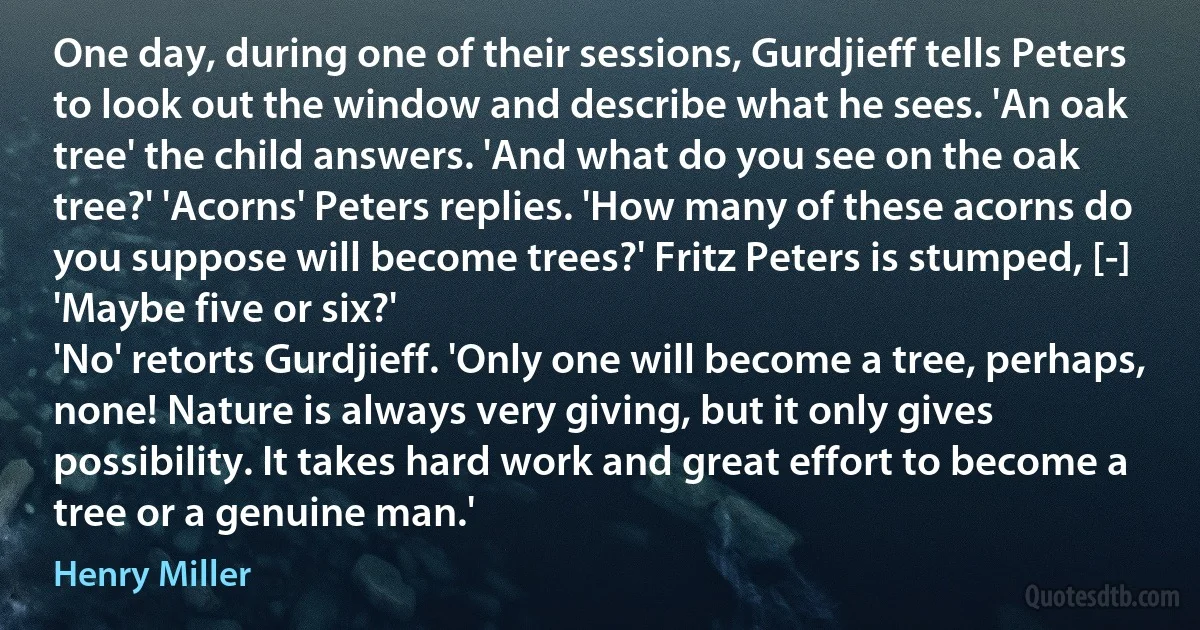 One day, during one of their sessions, Gurdjieff tells Peters to look out the window and describe what he sees. 'An oak tree' the child answers. 'And what do you see on the oak tree?' 'Acorns' Peters replies. 'How many of these acorns do you suppose will become trees?' Fritz Peters is stumped, [-] 'Maybe five or six?'
'No' retorts Gurdjieff. 'Only one will become a tree, perhaps, none! Nature is always very giving, but it only gives possibility. It takes hard work and great effort to become a tree or a genuine man.' (Henry Miller)