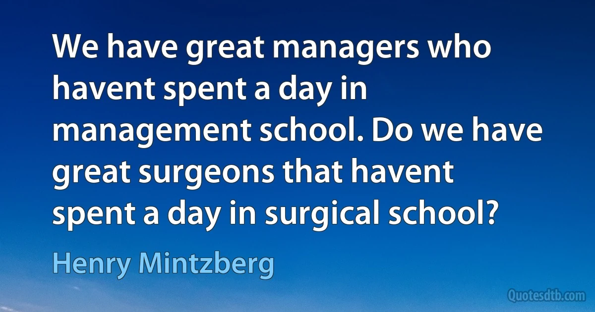 We have great managers who havent spent a day in management school. Do we have great surgeons that havent spent a day in surgical school? (Henry Mintzberg)