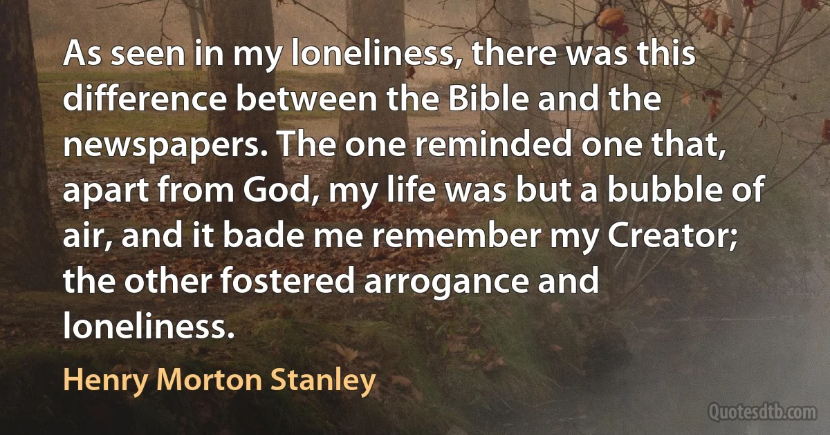 As seen in my loneliness, there was this difference between the Bible and the newspapers. The one reminded one that, apart from God, my life was but a bubble of air, and it bade me remember my Creator; the other fostered arrogance and loneliness. (Henry Morton Stanley)