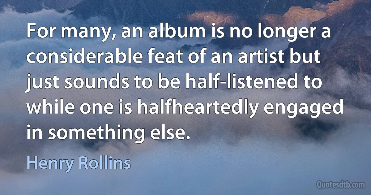 For many, an album is no longer a considerable feat of an artist but just sounds to be half-listened to while one is halfheartedly engaged in something else. (Henry Rollins)