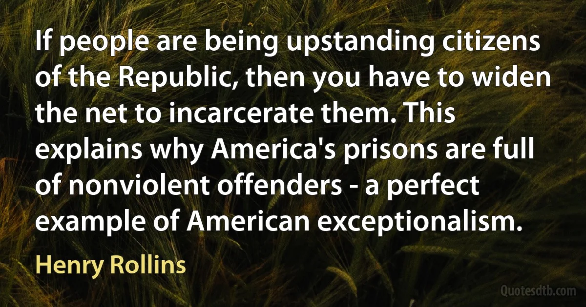 If people are being upstanding citizens of the Republic, then you have to widen the net to incarcerate them. This explains why America's prisons are full of nonviolent offenders - a perfect example of American exceptionalism. (Henry Rollins)