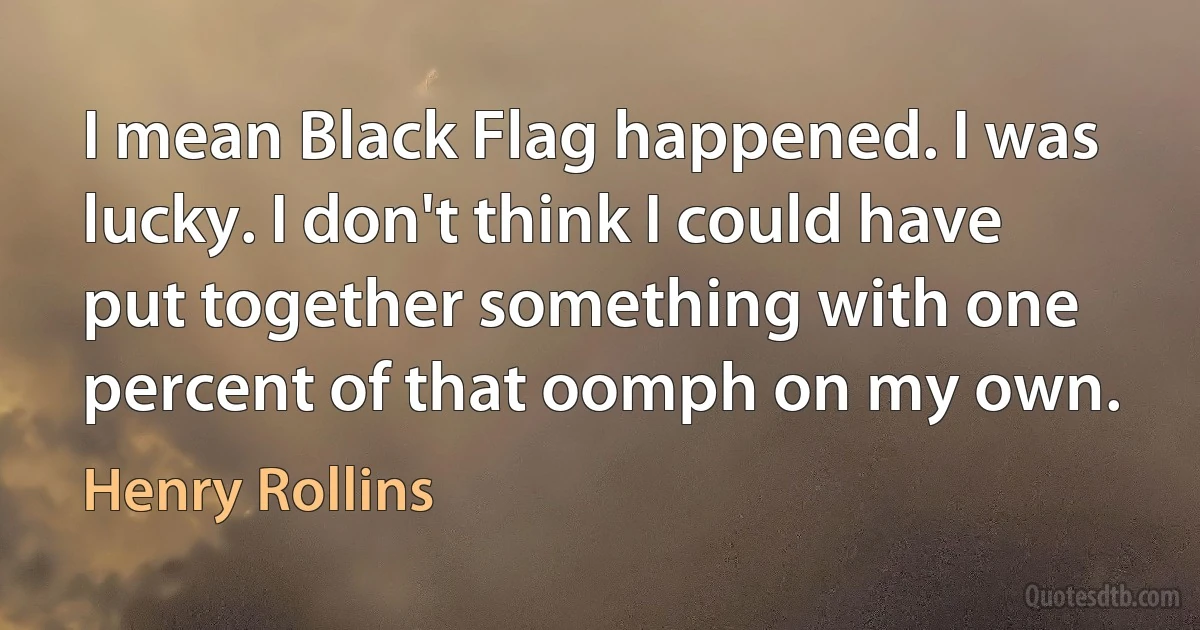 I mean Black Flag happened. I was lucky. I don't think I could have put together something with one percent of that oomph on my own. (Henry Rollins)