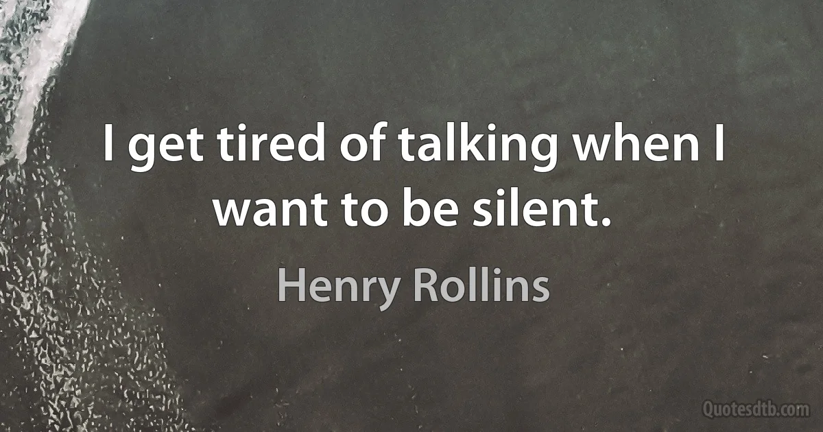 I get tired of talking when I want to be silent. (Henry Rollins)