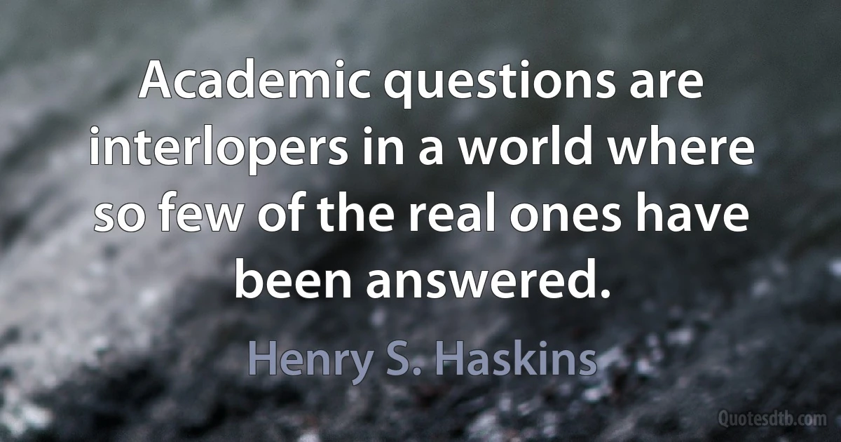 Academic questions are interlopers in a world where so few of the real ones have been answered. (Henry S. Haskins)