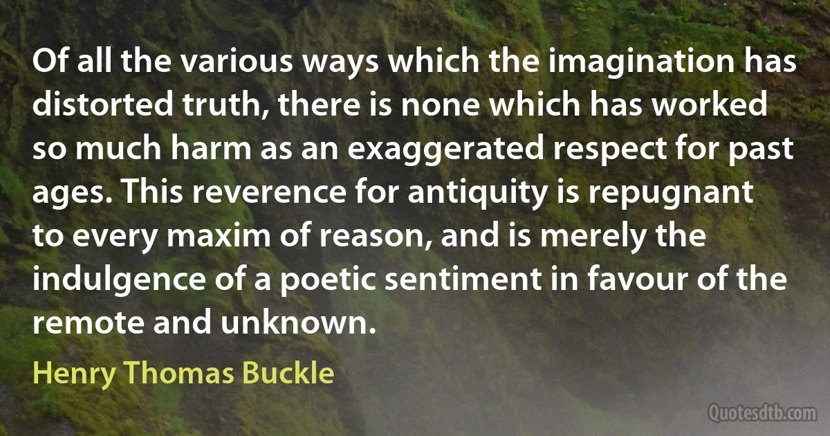 Of all the various ways which the imagination has distorted truth, there is none which has worked so much harm as an exaggerated respect for past ages. This reverence for antiquity is repugnant to every maxim of reason, and is merely the indulgence of a poetic sentiment in favour of the remote and unknown. (Henry Thomas Buckle)