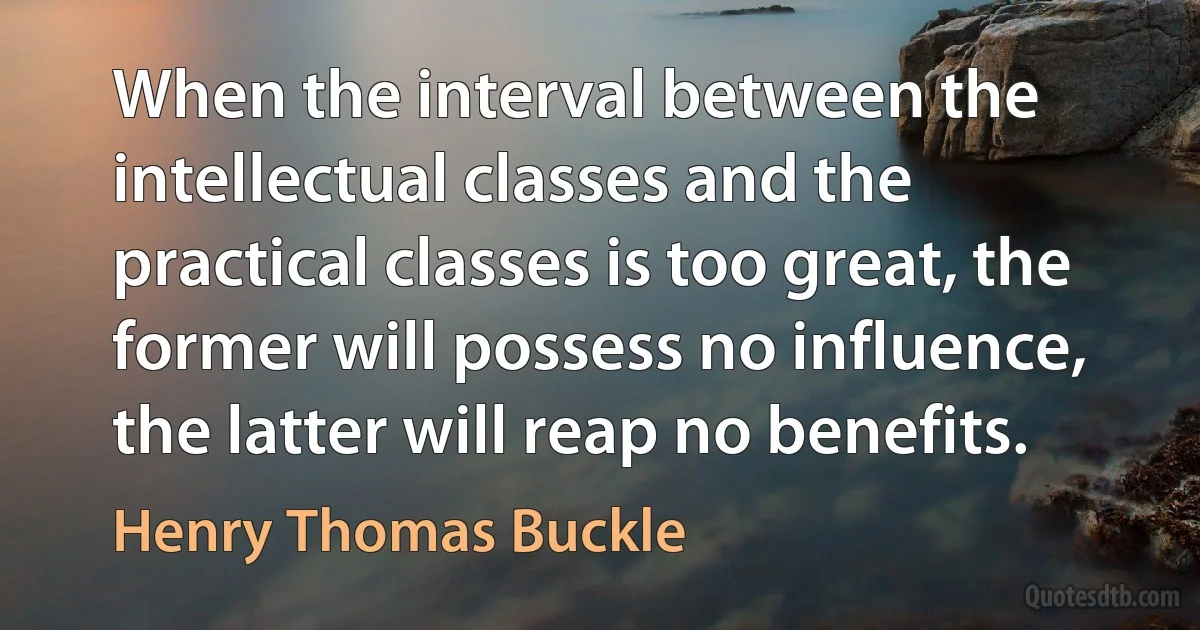 When the interval between the intellectual classes and the practical classes is too great, the former will possess no influence, the latter will reap no benefits. (Henry Thomas Buckle)