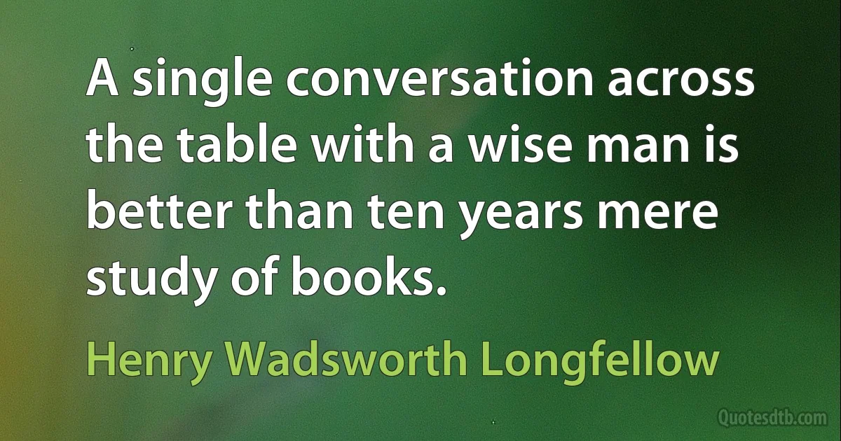 A single conversation across the table with a wise man is better than ten years mere study of books. (Henry Wadsworth Longfellow)