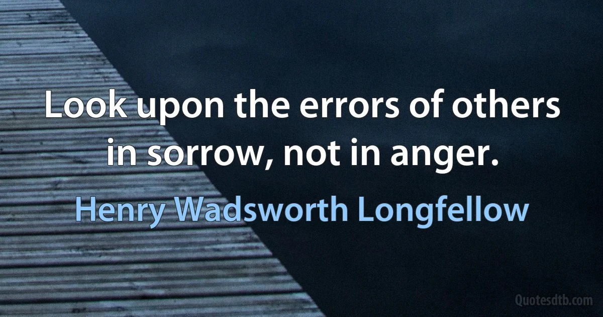 Look upon the errors of others in sorrow, not in anger. (Henry Wadsworth Longfellow)