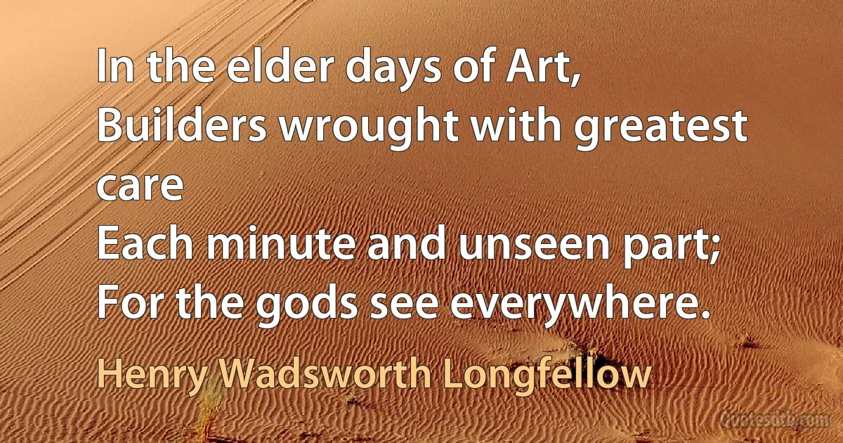 In the elder days of Art,
Builders wrought with greatest care
Each minute and unseen part;
For the gods see everywhere. (Henry Wadsworth Longfellow)