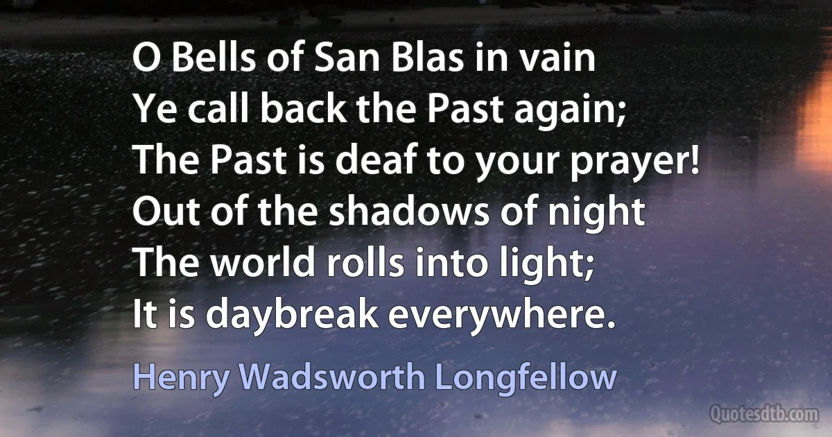 O Bells of San Blas in vain
Ye call back the Past again;
The Past is deaf to your prayer!
Out of the shadows of night
The world rolls into light;
It is daybreak everywhere. (Henry Wadsworth Longfellow)